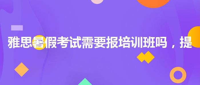 雅思暑假考试需要报培训班吗，提高备考效果