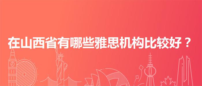 在山西省有哪些雅思机构比较好？专业评测与推荐