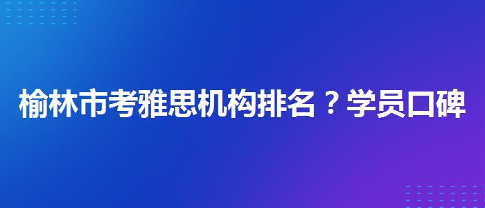 榆林市考雅思机构排名？学员口碑调查