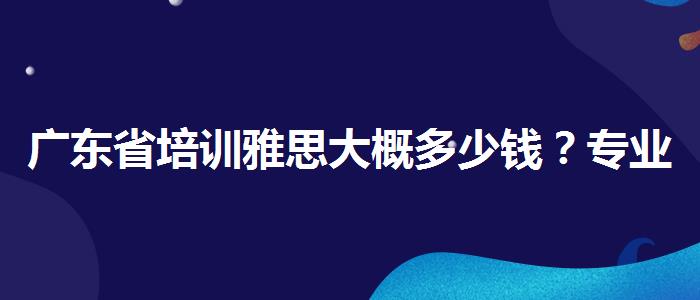 广东省培训雅思大概多少钱？专业人士解读利弊