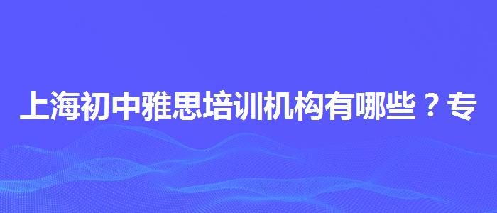 上海初中雅思培训机构有哪些？专业评测与推荐