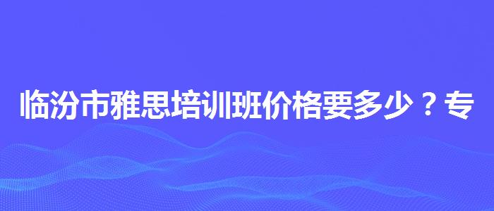 临汾市雅思培训班价格要多少？专业指导详解