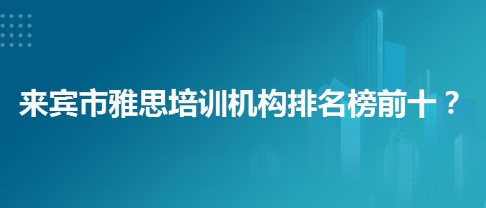 来宾市雅思培训机构排名榜前十？学生家长必读