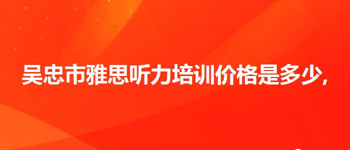 吴忠市雅思听力培训价格是多少,必看的综合评测