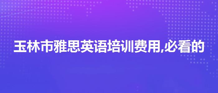 玉林市雅思英语培训费用,必看的综合评测