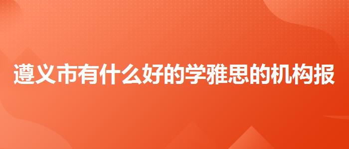 遵义市有什么好的学雅思的机构报价