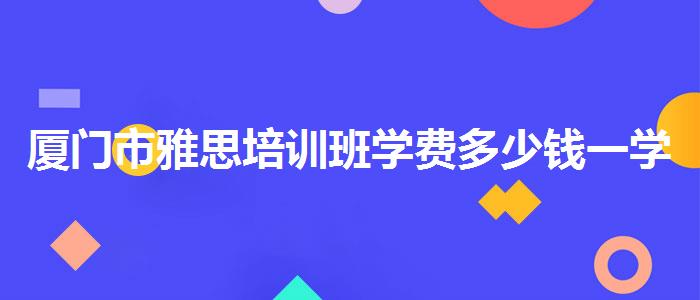 厦门市雅思培训班学费多少钱一学期？专业人士解析攻略