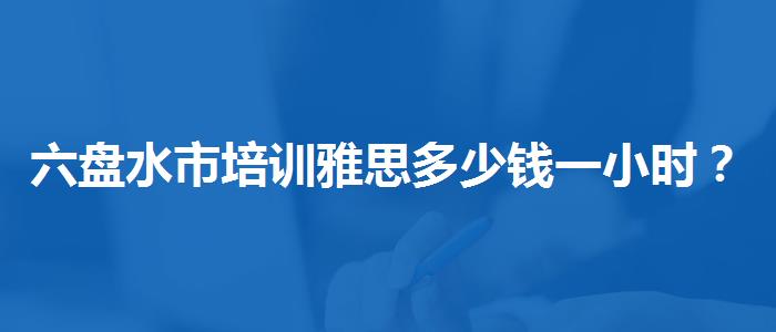 六盘水市培训雅思多少钱一小时？哪类人群需要报班？