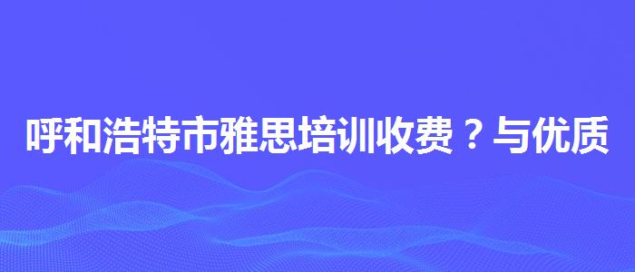 呼和浩特市雅思培训收费？与优质服务并重