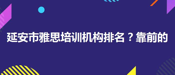 延安市雅思培训机构排名？靠前的有哪些？