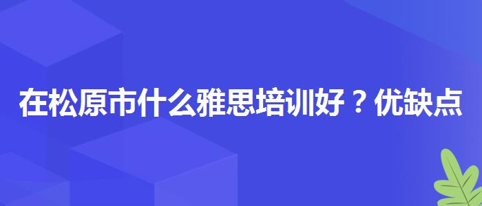 在松原市什么雅思培训好？优缺点分析