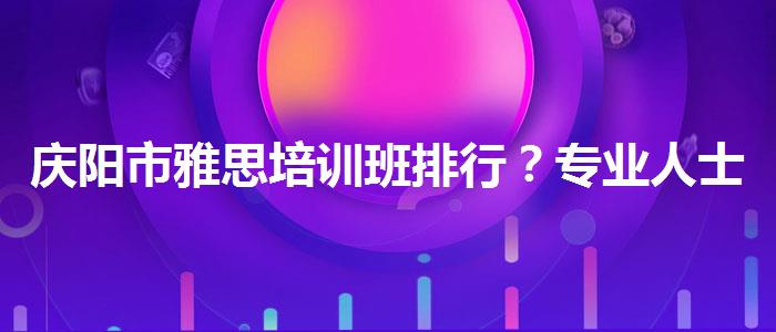 庆阳市雅思培训班排行？专业人士解答疑惑