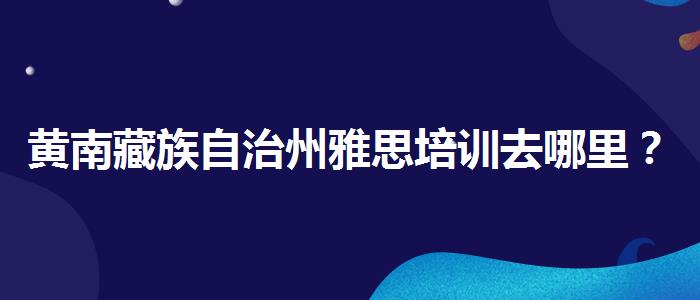 黄南藏族自治州雅思培训去哪里？优缺点分析