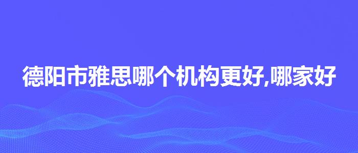 德阳市雅思哪个机构更好,哪家好?