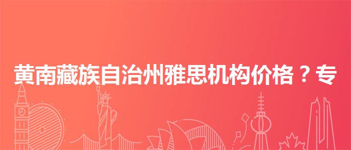 黄南藏族自治州雅思机构价格？专业人士解析攻略