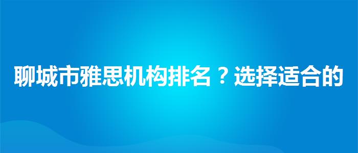 聊城市雅思机构排名？选择适合的学习方式？