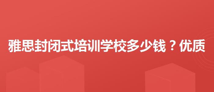 雅思封闭式培训学校多少钱？优质服务推荐！