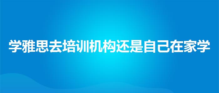 学雅思去培训机构还是自己在家学哪家靠谱