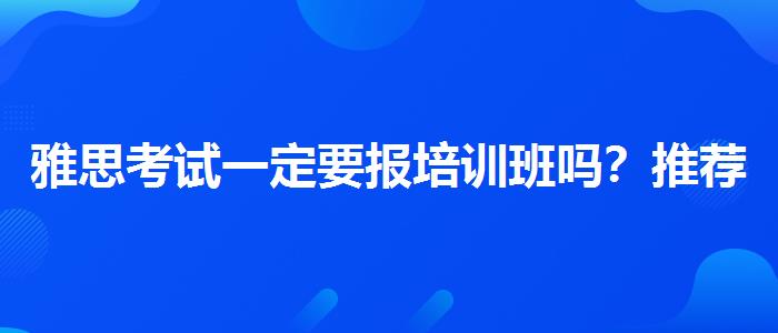 雅思考试一定要报培训班吗？推荐一家靠谱的。