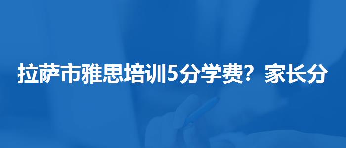 拉萨市雅思培训5分学费？家长分享心得