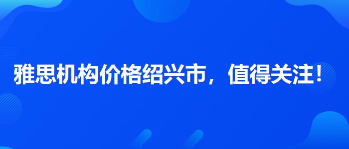 雅思机构价格绍兴市，值得关注！