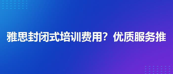 雅思封闭式培训费用？优质服务推荐！