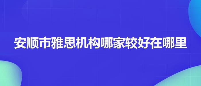 安顺市雅思机构哪家较好在哪里