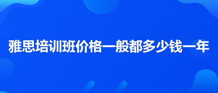 雅思培训班价格一般都多少钱一年，提高备考效果