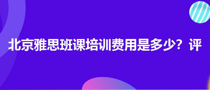 北京雅思班课培训费用是多少？评价及口碑如何？