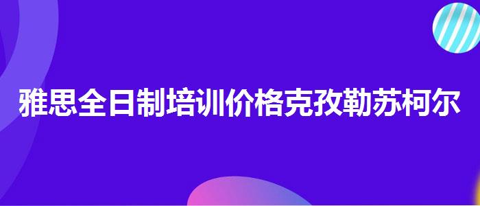 雅思全日制培训价格克孜勒苏柯尔克孜自治州？学生家长必读