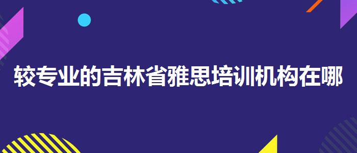 较专业的吉林省雅思培训机构在哪里？专业人士解读利弊