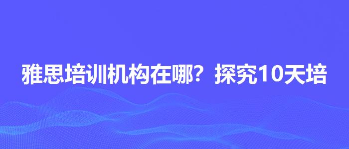 雅思培训机构在哪？探究10天培训班的有效性