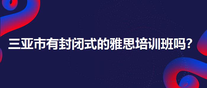 三亚市有封闭式的雅思培训班吗？解析一下