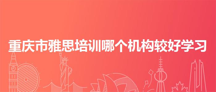 重庆市雅思培训哪个机构较好学习课程