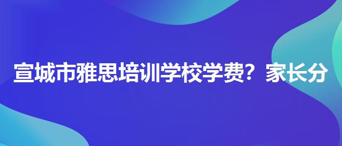 宣城市雅思培训学校学费？家长分享心得