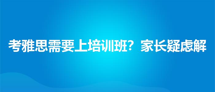 考雅思需要上培训班？家长疑虑解答
