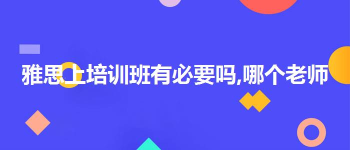 雅思上培训班有必要吗,哪个老师教的好
