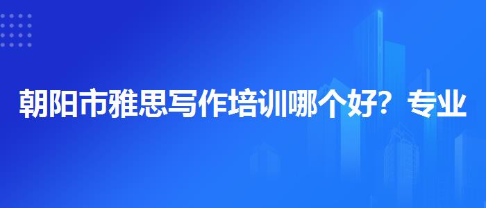 朝阳市雅思写作培训哪个好？专业指导详解
