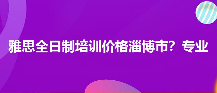 雅思全日制培训价格淄博市？专业指导详解