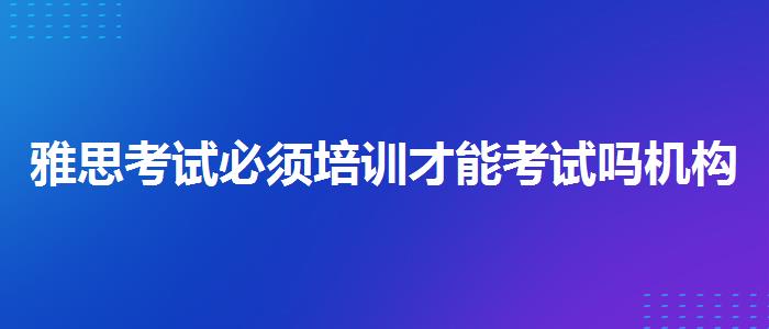 雅思考试必须培训才能考试吗机构哪家好