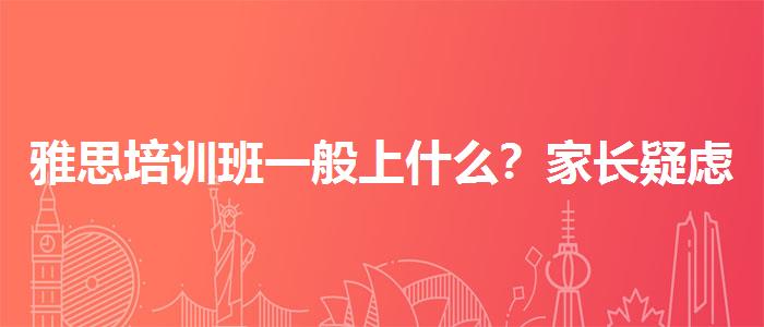 雅思培训班一般上什么？家长疑虑解答