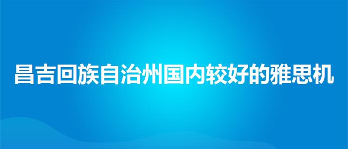 昌吉回族自治州国内较好的雅思机构,哪个老师讲得好
