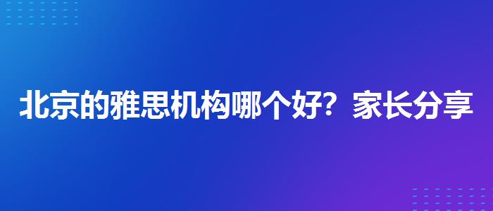 北京的雅思机构哪个好？家长分享心得