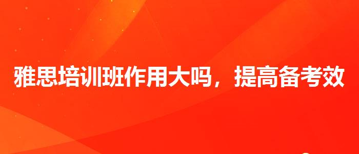 雅思培训班作用大吗，提高备考效果