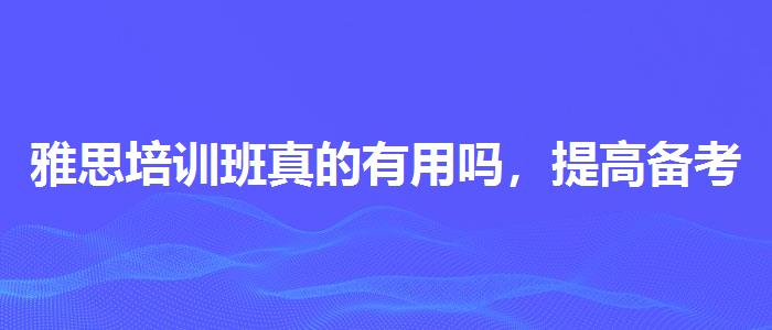 雅思培训班真的有用吗，提高备考效果
