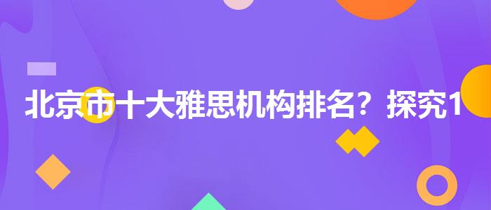 北京市十大雅思机构排名？探究10天培训班的有效性