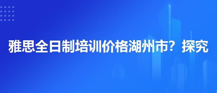 雅思全日制培训价格湖州市？探究10天培训班的有效性