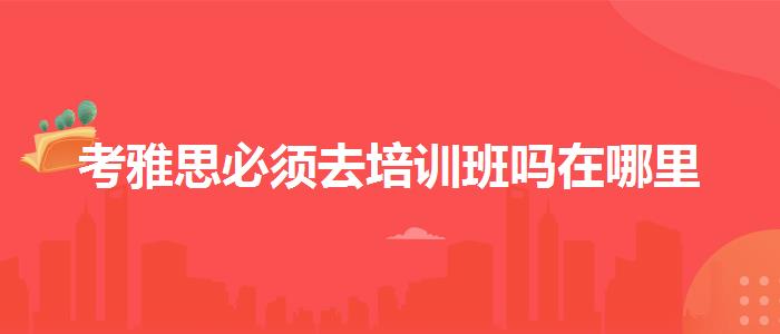 考雅思必须去培训班吗在哪里