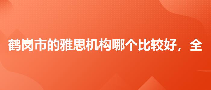 鹤岗市的雅思机构哪个比较好，全面解析！