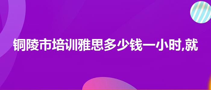 铜陵市培训雅思多少钱一小时,就业情况